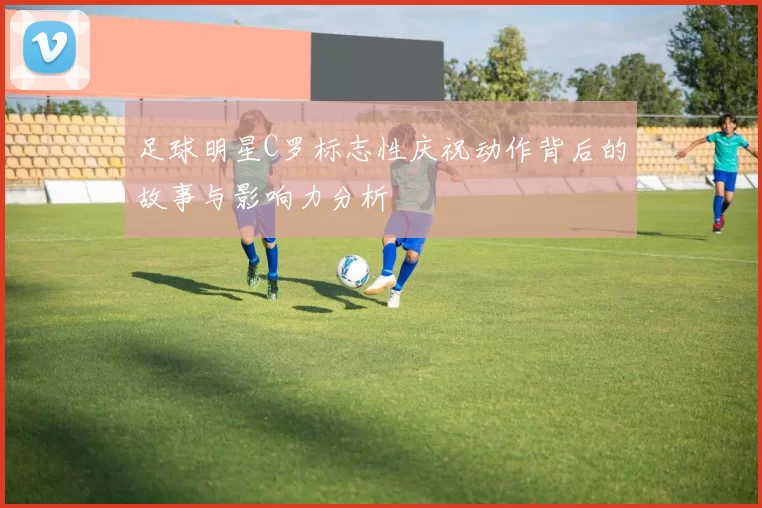 足球明星C罗标志性庆祝动作背后的故事与影响力分析