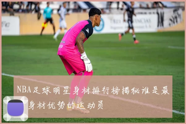 NBA足球明星身材排行榜揭秘谁是最具身材优势的运动员