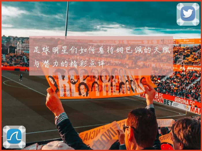 足球明星们如何看待姆巴佩的天赋与潜力的精彩点评