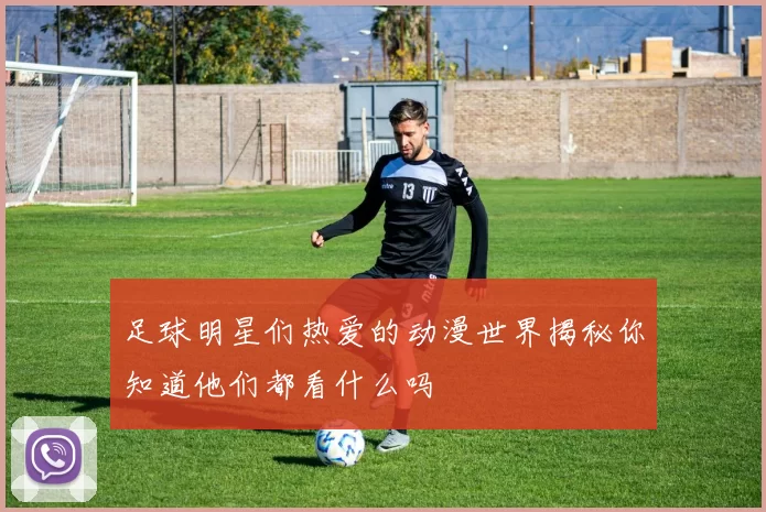 足球明星们热爱的动漫世界揭秘你知道他们都看什么吗