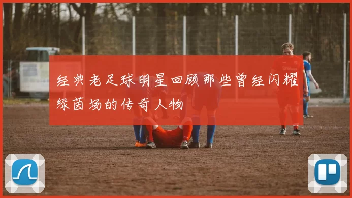 经典老足球明星回顾那些曾经闪耀绿茵场的传奇人物