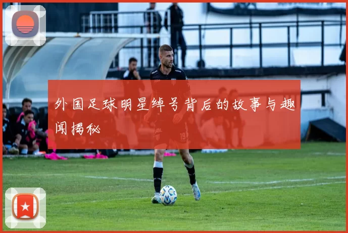 外国足球明星绰号背后的故事与趣闻揭秘