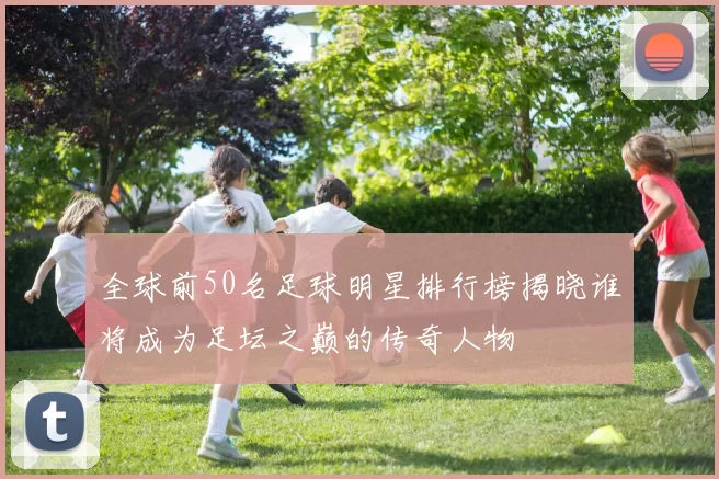 全球前50名足球明星排行榜揭晓谁将成为足坛之巅的传奇人物