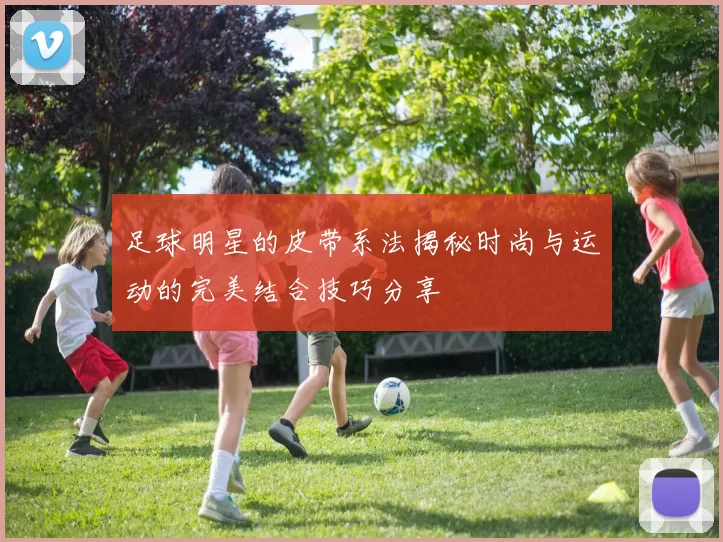 足球明星的皮带系法揭秘时尚与运动的完美结合技巧分享