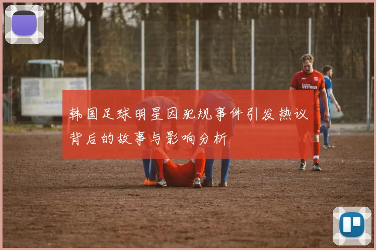 韩国足球明星因犯规事件引发热议背后的故事与影响分析