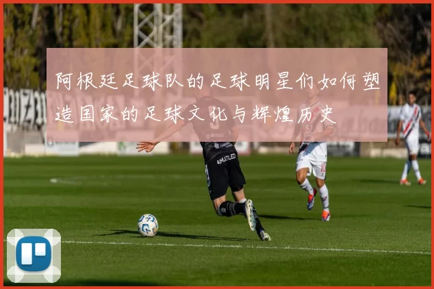 阿根廷足球队的足球明星们如何塑造国家的足球文化与辉煌历史