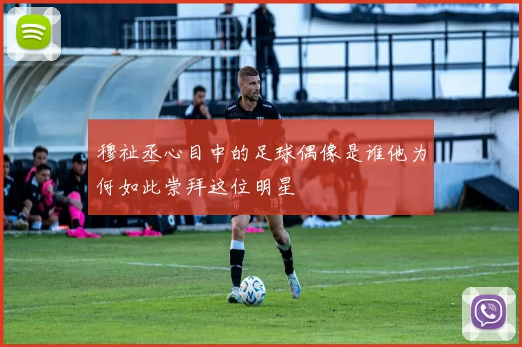 穆祉丞心目中的足球偶像是谁他为何如此崇拜这位明星