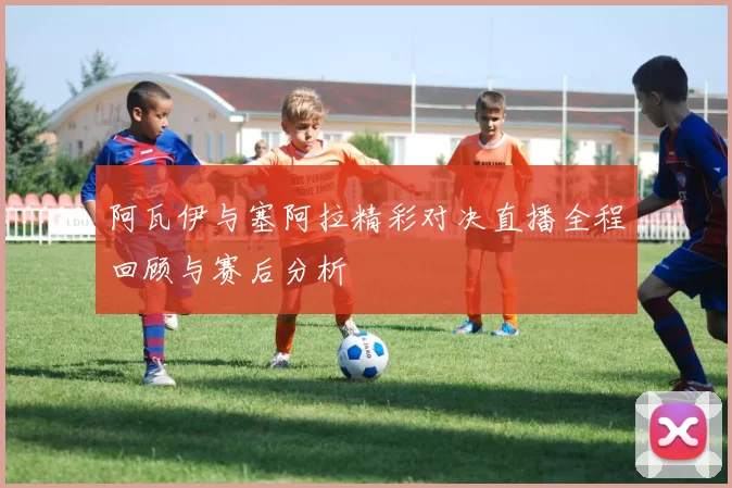 阿瓦伊与塞阿拉精彩对决直播全程回顾与赛后分析