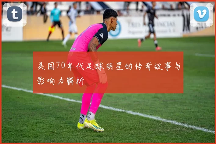 美国70年代足球明星的传奇故事与影响力解析