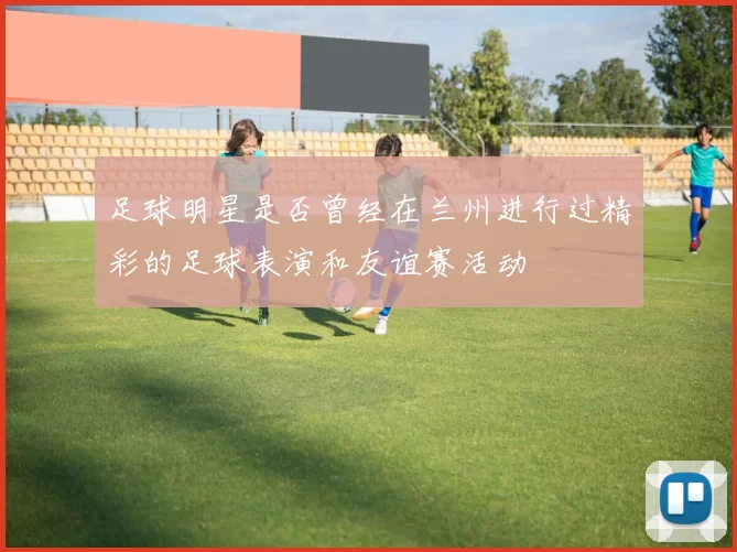 足球明星是否曾经在兰州进行过精彩的足球表演和友谊赛活动