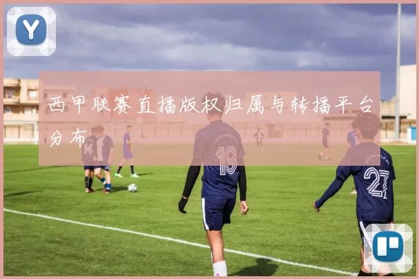 西甲联赛直播版权归属与转播平台分布