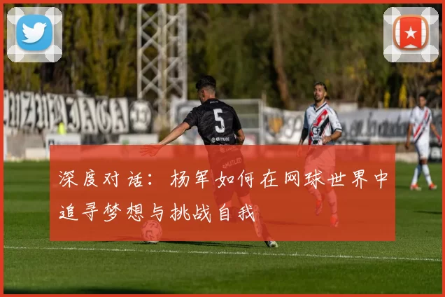 深度对话：杨军如何在网球世界中追寻梦想与挑战自我