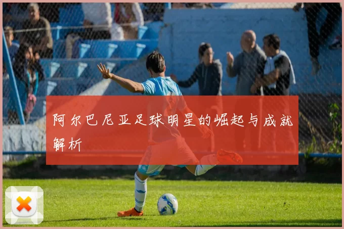 阿尔巴尼亚足球明星的崛起与成就解析