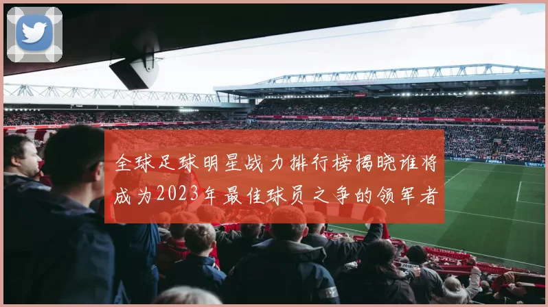 全球足球明星战力排行榜揭晓谁将成为2023年最佳球员之争的领军者