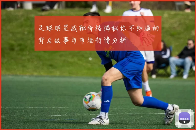 足球明星战靴价格揭秘你不知道的背后故事与市场行情分析