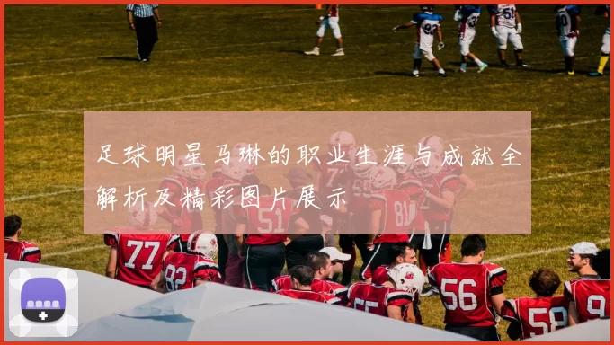 足球明星马琳的职业生涯与成就全解析及精彩图片展示