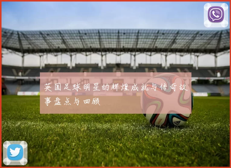 英国足球明星的辉煌成就与传奇故事盘点与回顾