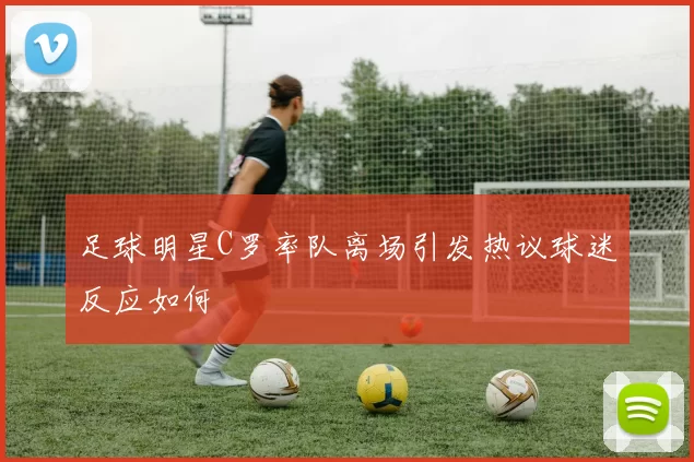 足球明星C罗率队离场引发热议球迷反应如何