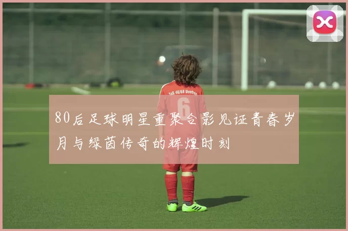 80后足球明星重聚合影见证青春岁月与绿茵传奇的辉煌时刻
