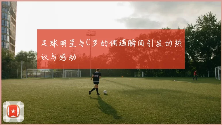 足球明星与C罗的偶遇瞬间引发的热议与感动