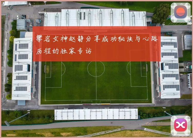 攀岩女神赵静分享成功秘诀与心路历程的独家专访