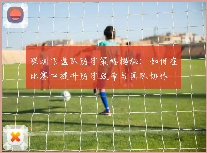 深圳飞盘队防守策略揭秘：如何在比赛中提升防守效率与团队协作