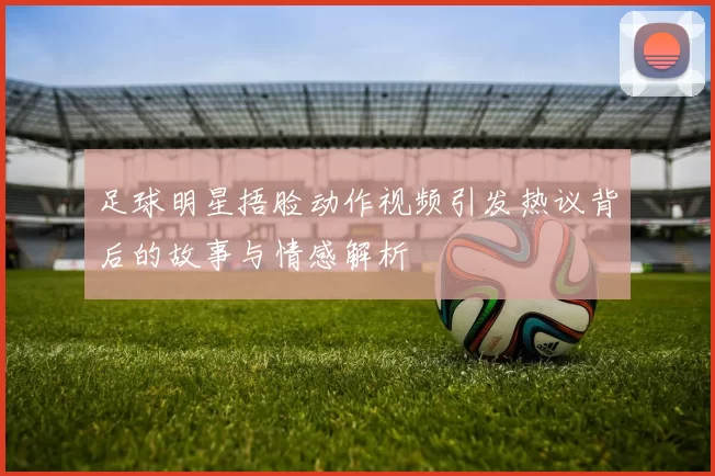 足球明星捂脸动作视频引发热议背后的故事与情感解析