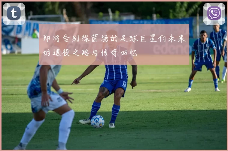 即将告别绿茵场的足球巨星们未来的退役之路与传奇回忆