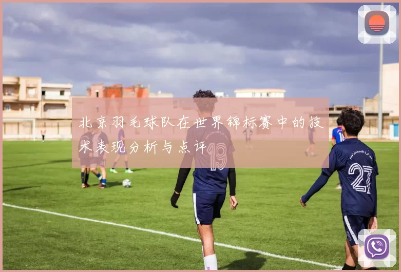 北京羽毛球队在世界锦标赛中的技术表现分析与点评