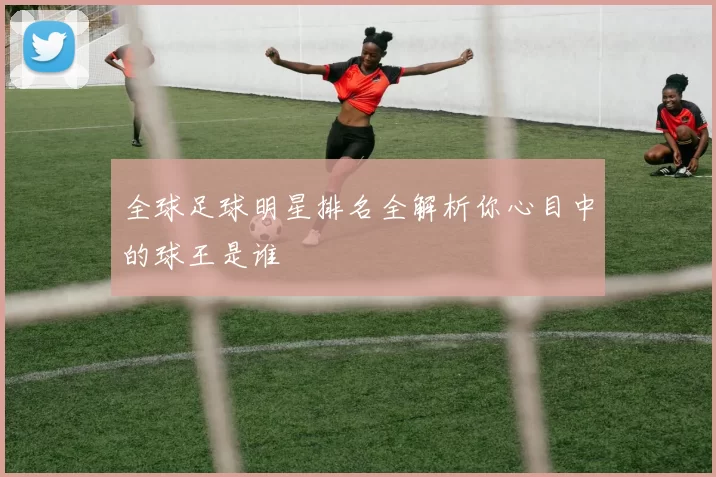 全球足球明星排名全解析你心目中的球王是谁