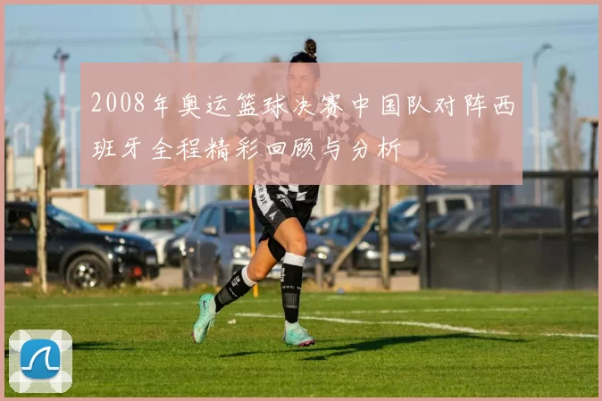 2008年奥运篮球决赛中国队对阵西班牙全程精彩回顾与分析
