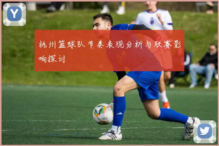 杭州篮球队节奏表现分析与联赛影响探讨