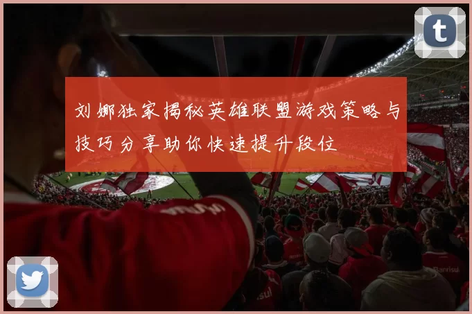 刘娜独家揭秘英雄联盟游戏策略与技巧分享助你快速提升段位