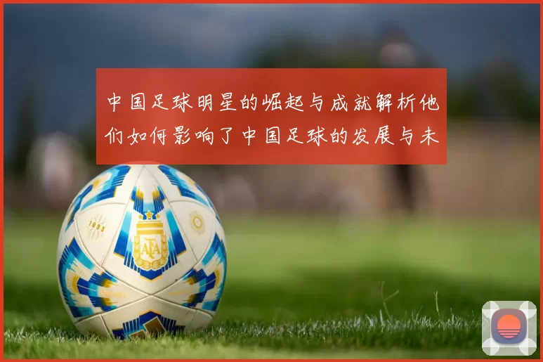 中国足球明星的崛起与成就解析他们如何影响了中国足球的发展与未来