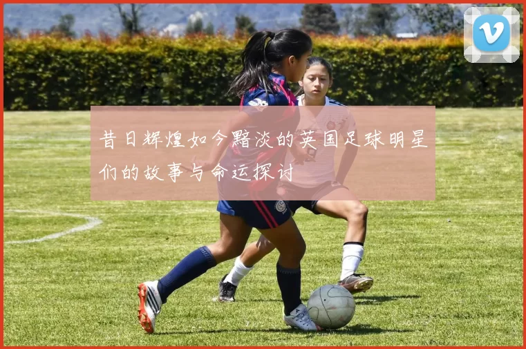 昔日辉煌如今黯淡的英国足球明星们的故事与命运探讨