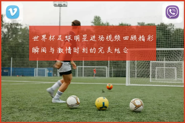 世界杯足球明星进场视频回顾精彩瞬间与激情时刻的完美结合