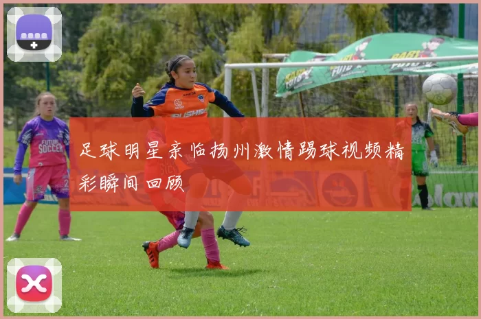 足球明星亲临扬州激情踢球视频精彩瞬间回顾